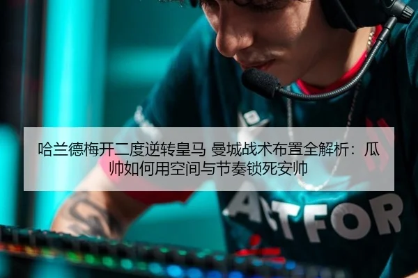 哈兰德梅开二度逆转皇马 曼城战术布置全解析：瓜帅如何用空间与节奏锁死安帅