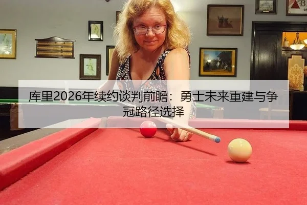 库里2026年续约谈判前瞻：勇士未来重建与争冠路径选择